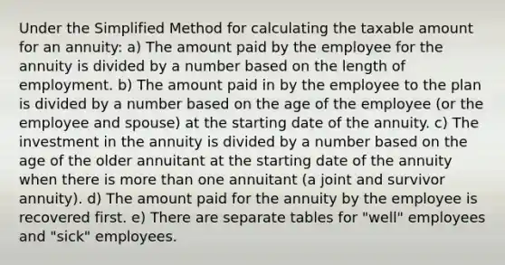 Under the Simplified Method for calculating the taxable amount for an annuity: a) The amount paid by the employee for the annuity is divided by a number based on the length of employment. b) The amount paid in by the employee to the plan is divided by a number based on the age of the employee (or the employee and spouse) at the starting date of the annuity. c) The investment in the annuity is divided by a number based on the age of the older annuitant at the starting date of the annuity when there is more than one annuitant (a joint and survivor annuity). d) The amount paid for the annuity by the employee is recovered first. e) There are separate tables for "well" employees and "sick" employees.