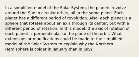 In a simplified model of the Solar System, the planets revolve around the Sun in circular orbits, all in the same plane. Each planet has a different period of revolution. Also, each planet is a sphere that rotates about an axis through its center, but with a different period of rotation. In this model, the axis of rotation of each planet is perpendicular to the plane of the orbit. What extensions or modifications could be made to the simplified model of the Solar System to explain why the Northern Hemisphere is colder in January than in July?