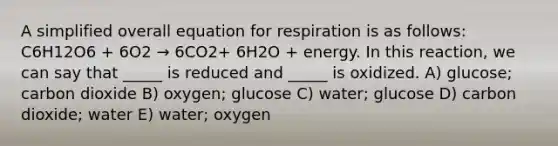 A simplified overall equation for respiration is as follows: C6H12O6 + 6O2 → 6CO2+ 6H2O + energy. In this reaction, we can say that _____ is reduced and _____ is oxidized. A) glucose; carbon dioxide B) oxygen; glucose C) water; glucose D) carbon dioxide; water E) water; oxygen