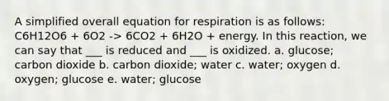 A simplified overall equation for respiration is as follows: C6H12O6 + 6O2 -> 6CO2 + 6H2O + energy. In this reaction, we can say that ___ is reduced and ___ is oxidized. a. glucose; carbon dioxide b. carbon dioxide; water c. water; oxygen d. oxygen; glucose e. water; glucose