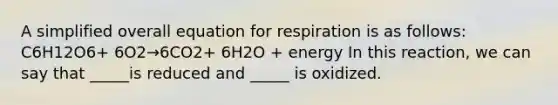 A simplified overall equation for respiration is as follows: C6H12O6+ 6O2→6CO2+ 6H2O + energy In this reaction, we can say that _____is reduced and _____ is oxidized.