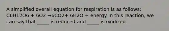 A simplified overall equation for respiration is as follows: C6H12O6 + 6O2 →6CO2+ 6H2O + energy In this reaction, we can say that _____ is reduced and _____ is oxidized.