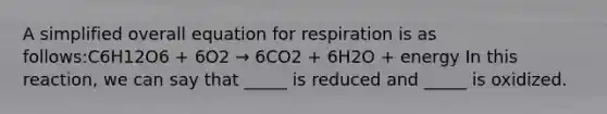 A simplified overall equation for respiration is as follows:C6H12O6 + 6O2 → 6CO2 + 6H2O + energy In this reaction, we can say that _____ is reduced and _____ is oxidized.