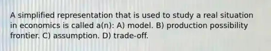 A simplified representation that is used to study a real situation in economics is called a(n): A) model. B) production possibility frontier. C) assumption. D) trade-off.