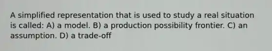 A simplified representation that is used to study a real situation is called: A) a model. B) a production possibility frontier. C) an assumption. D) a trade-off