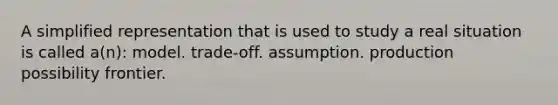 A simplified representation that is used to study a real situation is called a(n): model. trade-off. assumption. production possibility frontier.