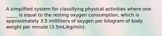 A simplified system for classifying physical activities where one _____ is equal to the resting oxygen consumption, which is approximately 3.5 milliliters of oxygen per kilogram of body weight per minute (3.5mL/kg/min).