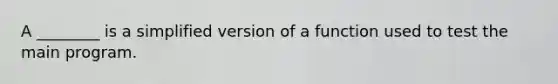 A ________ is a simplified version of a function used to test the main program.