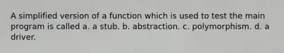 A simplified version of a function which is used to test the main program is called a. a stub. b. abstraction. c. polymorphism. d. a driver.