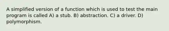 A simplified version of a function which is used to test the main program is called A) a stub. B) abstraction. C) a driver. D) polymorphism.