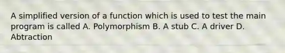 A simplified version of a function which is used to test the main program is called A. Polymorphism B. A stub C. A driver D. Abtraction