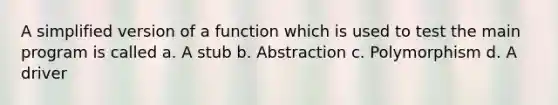 A simplified version of a function which is used to test the main program is called a. A stub b. Abstraction c. Polymorphism d. A driver