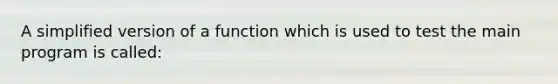 A simplified version of a function which is used to test the main program is called: