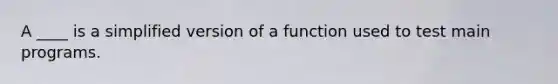 A ____ is a simplified version of a function used to test main programs.