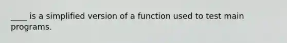 ____ is a simplified version of a function used to test main programs.