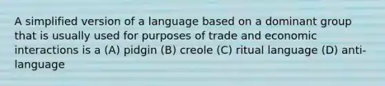 A simplified version of a language based on a dominant group that is usually used for purposes of trade and economic interactions is a (A) pidgin (B) creole (C) ritual language (D) anti-language