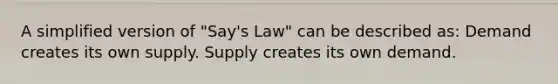 A simplified version of "Say's Law" can be described as: Demand creates its own supply. Supply creates its own demand.