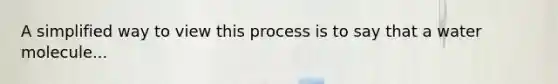 A simplified way to view this process is to say that a water molecule...