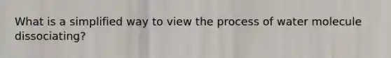 What is a simplified way to view the process of water molecule dissociating?