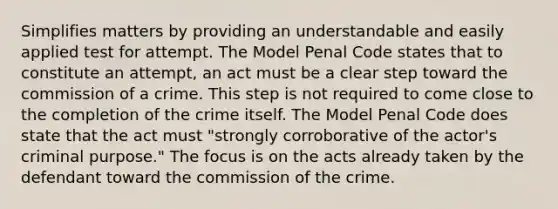 Simplifies matters by providing an understandable and easily applied test for attempt. The Model Penal Code states that to constitute an attempt, an act must be a clear step toward the commission of a crime. This step is not required to come close to the completion of the crime itself. The Model Penal Code does state that the act must "strongly corroborative of the actor's criminal purpose." The focus is on the acts already taken by the defendant toward the commission of the crime.