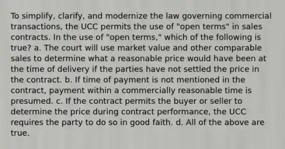 To simplify, clarify, and modernize the law governing commercial transactions, the UCC permits the use of "open terms" in sales contracts. In the use of "open terms," which of the following is true? a. The court will use market value and other comparable sales to determine what a reasonable price would have been at the time of delivery if the parties have not settled the price in the contract. b. If time of payment is not mentioned in the contract, payment within a commercially reasonable time is presumed. c. If the contract permits the buyer or seller to determine the price during contract performance, the UCC requires the party to do so in good faith. d. All of the above are true.