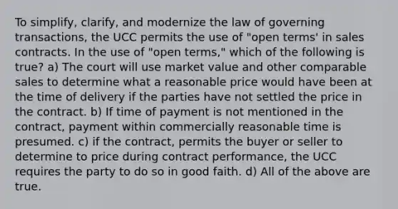 To simplify, clarify, and modernize the law of governing transactions, the UCC permits the use of "open terms' in sales contracts. In the use of "open terms," which of the following is true? a) The court will use market value and other comparable sales to determine what a reasonable price would have been at the time of delivery if the parties have not settled the price in the contract. b) If time of payment is not mentioned in the contract, payment within commercially reasonable time is presumed. c) if the contract, permits the buyer or seller to determine to price during contract performance, the UCC requires the party to do so in good faith. d) All of the above are true.