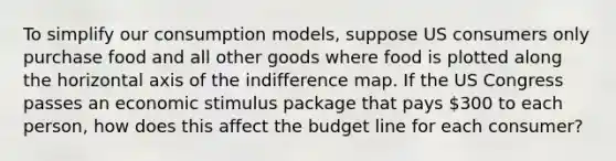 To simplify our consumption models, suppose US consumers only purchase food and all other goods where food is plotted along the horizontal axis of the indifference map. If the US Congress passes an economic stimulus package that pays 300 to each person, how does this affect the budget line for each consumer?