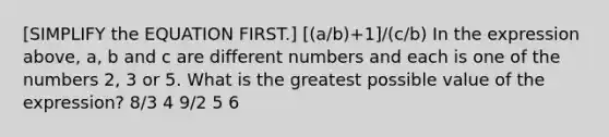 [SIMPLIFY the EQUATION FIRST.] [(a/b)+1]/(c/b) In the expression above, a, b and c are different numbers and each is one of the numbers 2, 3 or 5. What is the greatest possible value of the expression? 8/3 4 9/2 5 6