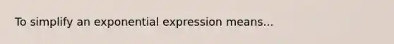 To simplify an exponential expression means...