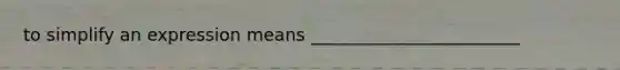 to simplify an expression means ________________________