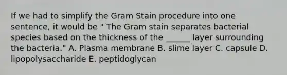 If we had to simplify the Gram Stain procedure into one sentence, it would be " The Gram stain separates bacterial species based on the thickness of the ______ layer surrounding the bacteria." A. Plasma membrane B. slime layer C. capsule D. lipopolysaccharide E. peptidoglycan