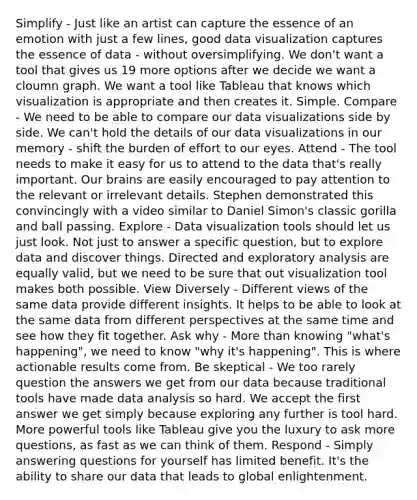 Simplify - Just like an artist can capture the essence of an emotion with just a few lines, good data visualization captures the essence of data - without oversimplifying. We don't want a tool that gives us 19 more options after we decide we want a cloumn graph. We want a tool like Tableau that knows which visualization is appropriate and then creates it. Simple. Compare - We need to be able to compare our data visualizations side by side. We can't hold the details of our data visualizations in our memory - shift the burden of effort to our eyes. Attend - The tool needs to make it easy for us to attend to the data that's really important. Our brains are easily encouraged to pay attention to the relevant or irrelevant details. Stephen demonstrated this convincingly with a video similar to Daniel Simon's classic gorilla and ball passing. Explore - Data visualization tools should let us just look. Not just to answer a specific question, but to explore data and discover things. Directed and exploratory analysis are equally valid, but we need to be sure that out visualization tool makes both possible. View Diversely - Different views of the same data provide different insights. It helps to be able to look at the same data from different perspectives at the same time and see how they fit together. Ask why - <a href='https://www.questionai.com/knowledge/keWHlEPx42-more-than' class='anchor-knowledge'>more than</a> knowing "what's happening", we need to know "why it's happening". This is where actionable results come from. Be skeptical - We too rarely question the answers we get from our data because traditional tools have made data analysis so hard. We accept the first answer we get simply because exploring any further is tool hard. More powerful tools like Tableau give you the luxury to ask more questions, as fast as we can think of them. Respond - Simply answering questions for yourself has limited benefit. It's the ability to share our data that leads to global enlightenment.