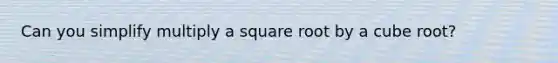 Can you simplify multiply a square root by a cube root?