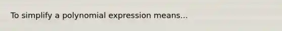 To simplify a polynomial expression means...