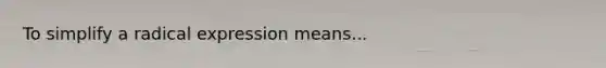 To simplify a radical expression means...