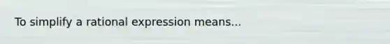 To simplify a rational expression means...