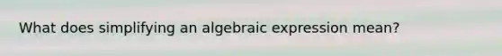 What does simplifying an algebraic expression mean?