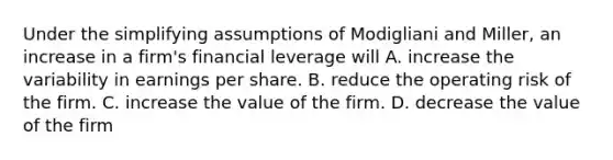 Under the simplifying assumptions of Modigliani and Miller, an increase in a firm's financial leverage will A. increase the variability in earnings per share. B. reduce the operating risk of the firm. C. increase the value of the firm. D. decrease the value of the firm