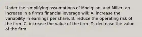 Under the simplifying assumptions of Modigliani and Miller, an increase in a firm's financial leverage will: A. increase the variability in earnings per share. B. reduce the operating risk of the firm. C. increase the value of the firm. D. decrease the value of the firm.