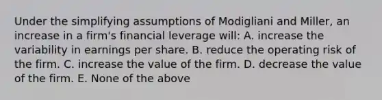 Under the simplifying assumptions of Modigliani and Miller, an increase in a firm's financial leverage will: A. increase the variability in earnings per share. B. reduce the operating risk of the firm. C. increase the value of the firm. D. decrease the value of the firm. E. None of the above