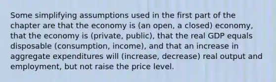 Some simplifying assumptions used in the first part of the chapter are that the economy is (an open, a closed) economy, that the economy is (private, public), that the real GDP equals disposable (consumption, income), and that an increase in aggregate expenditures will (increase, decrease) real output and employment, but not raise the price level.