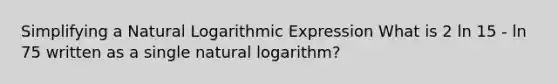 Simplifying a Natural Logarithmic Expression What is 2 ln 15 - ln 75 written as a single natural logarithm?