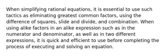 When simplifying rational equations, it is essential to use such tactics as eliminating <a href='https://www.questionai.com/knowledge/k7YumWXHJp-greatest-common-factor' class='anchor-knowledge'>greatest common factor</a>s, using the <a href='https://www.questionai.com/knowledge/kGgVdbDQtn-difference-of-squares' class='anchor-knowledge'>difference of squares</a>, slide and divide, and combination. When using alike factors in an alike expression such as in the numerator and denominator, as well as in two different expressions, it is quick and efficient to use before completing the process of executing and solving an equation.