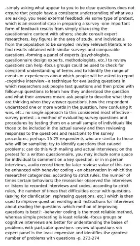 -simply asking what appear to you to be clear questions does not ensure that people have a consistent understanding of what you are asking; you need external feedback via some type of pretest, which is an essential step in preparing a survey -one important form of feedback results from simply discussing the questionnaire content with others; should consult expert researchers, key figures in the area of study, and individuals from the population to be sampled -review relevant literature to find results obtained with similar surveys and comparable questions -forming a panel of experts (psychologists, questionnaire design experts, methodologists, etc.) to review questions can help -focus groups could be used to check for consistent understanding of terms and to identify the range of events or experiences about which people will be asked to report -cognitive interview - a technique for evaluating questions in which researchers ask people test questions and then probe with follow-up questions to learn how they understood the question and what their answers mean; ask people to describe what they are thinking when they answer questions, how the respondent understood one or more words in the question, how confusing it was, etc.; no single approach to this considered most effective -survey pretest - a method of evaluating survey questions and procedures by testing them on a small sample of individuals like those to be included in the actual survey and then reviewing responses to the questions and reactions to the survey procedures; perhaps 15-25 respondents who are similar to those who will be sampling; try to identify questions that caused problems; can do this with mailing and actual interviews; on the pretest for a written questionnaire, you may include some space for individual to comment on a key question, or in in-person interviews, audio record them for later review; value of this can be enhanced with behavior coding - an observation in which the researcher categorizes, according to strict rules, the number of times certain behaviors; the researcher observed the interviews or listens to recorded interviews and codes, according to strict rules, the number of times that difficulties occur with questions (asking for clarification, rephrasing questions, etc.) which is then used to improve question wording and instructions for interviews about reading the questions -which method of improving questions is best?: -behavior coding is the most reliable method, whereas simple pretesting is least reliable -focus groups or cognitive interviews are better for understanding the bases of problems with particular questions -review of questions via expert panel is the least expensive and identifies the greatest number of problems with questions -p. 273-274