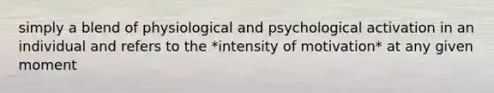 simply a blend of physiological and psychological activation in an individual and refers to the *intensity of motivation* at any given moment