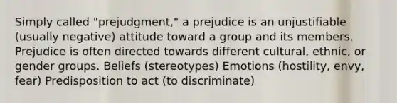 Simply called "prejudgment," a prejudice is an unjustifiable (usually negative) attitude toward a group and its members. Prejudice is often directed towards different cultural, ethnic, or gender groups. Beliefs (stereotypes) Emotions (hostility, envy, fear) Predisposition to act (to discriminate)