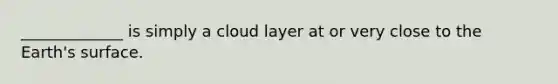 _____________ is simply a cloud layer at or very close to the Earth's surface.