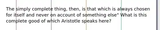 The simply complete thing, then, is that which is always chosen for itself and never on account of something else" What is this complete good of which Aristotle speaks here?