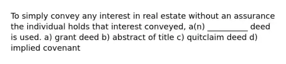 To simply convey any interest in real estate without an assurance the individual holds that interest conveyed, a(n) __________ deed is used. a) grant deed b) abstract of title c) quitclaim deed d) implied covenant