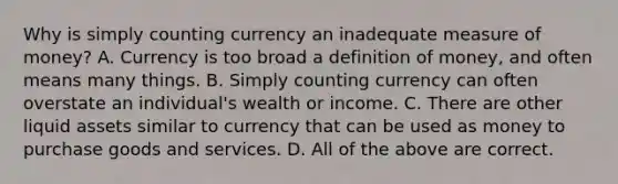 Why is simply counting currency an inadequate measure of​ money? A. Currency is too broad a definition of​ money, and often means many things. B. Simply counting currency can often overstate an​ individual's wealth or income. C. There are other liquid assets similar to currency that can be used as money to purchase goods and services. D. All of the above are correct.